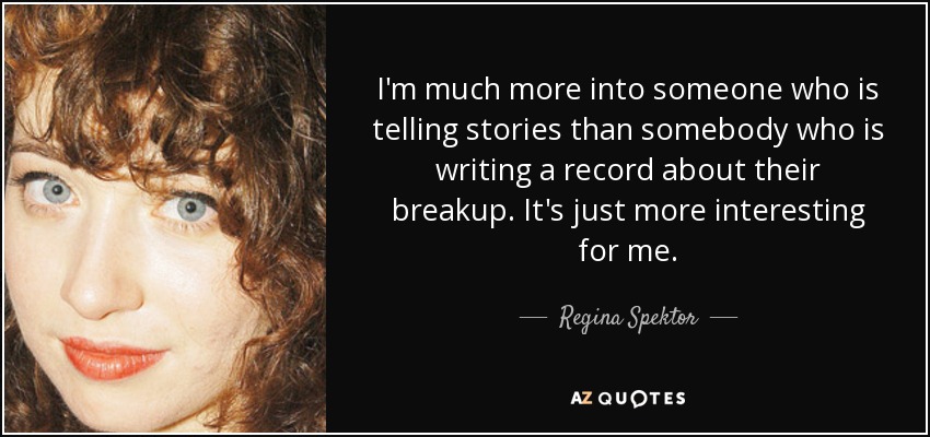 I'm much more into someone who is telling stories than somebody who is writing a record about their breakup. It's just more interesting for me. - Regina Spektor