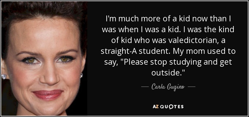 I'm much more of a kid now than I was when I was a kid. I was the kind of kid who was valedictorian, a straight-A student. My mom used to say, 