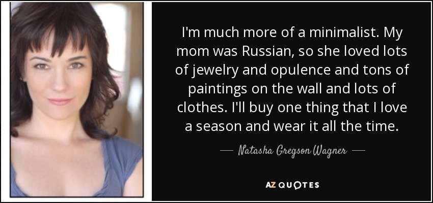 I'm much more of a minimalist. My mom was Russian, so she loved lots of jewelry and opulence and tons of paintings on the wall and lots of clothes. I'll buy one thing that I love a season and wear it all the time. - Natasha Gregson Wagner
