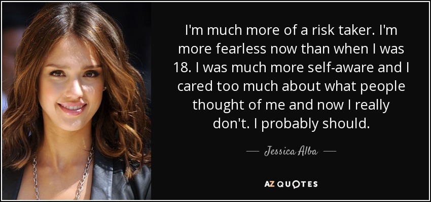 I'm much more of a risk taker. I'm more fearless now than when I was 18. I was much more self-aware and I cared too much about what people thought of me and now I really don't. I probably should. - Jessica Alba