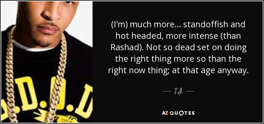 (I'm) much more ... standoffish and hot headed, more intense (than Rashad). Not so dead set on doing the right thing more so than the right now thing; at that age anyway. - T.I.