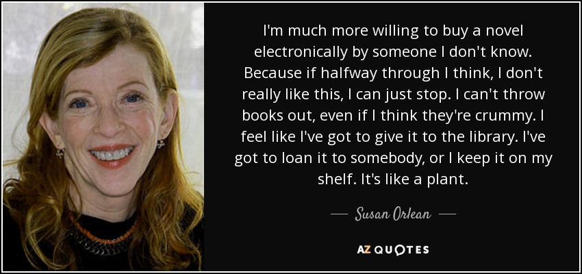 I'm much more willing to buy a novel electronically by someone I don't know. Because if halfway through I think, I don't really like this, I can just stop. I can't throw books out, even if I think they're crummy. I feel like I've got to give it to the library. I've got to loan it to somebody, or I keep it on my shelf. It's like a plant. - Susan Orlean