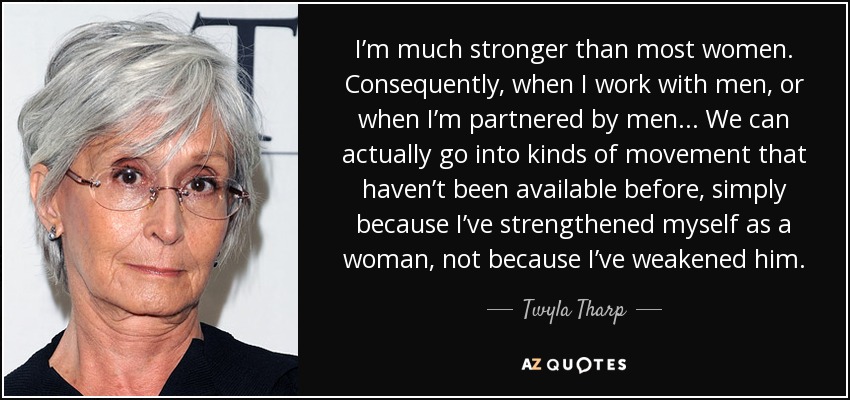 I’m much stronger than most women. Consequently, when I work with men, or when I’m partnered by men... We can actually go into kinds of movement that haven’t been available before, simply because I’ve strengthened myself as a woman, not because I’ve weakened him. - Twyla Tharp