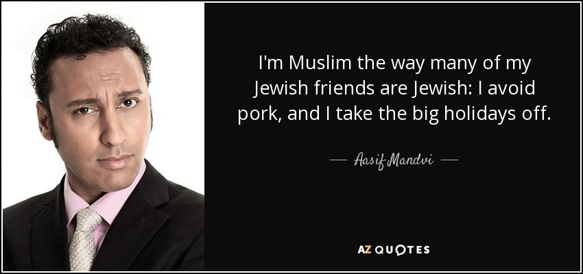 I'm Muslim the way many of my Jewish friends are Jewish: I avoid pork, and I take the big holidays off. - Aasif Mandvi
