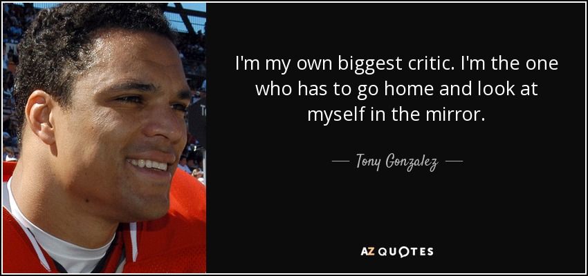 I'm my own biggest critic. I'm the one who has to go home and look at myself in the mirror. - Tony Gonzalez