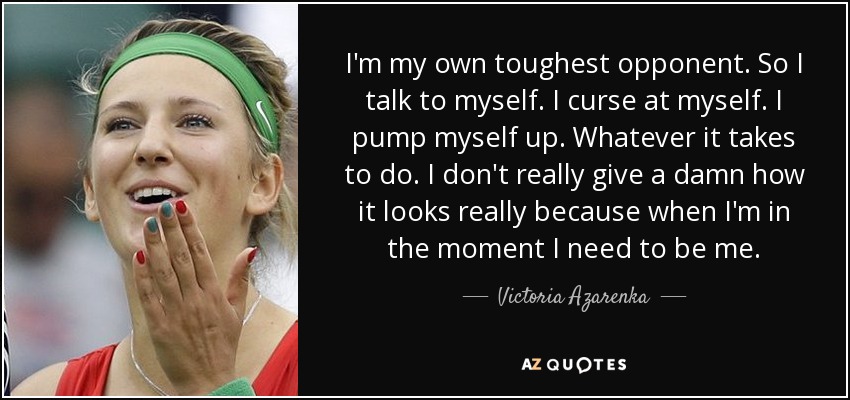 I'm my own toughest opponent. So I talk to myself. I curse at myself. I pump myself up. Whatever it takes to do. I don't really give a damn how it looks really because when I'm in the moment I need to be me. - Victoria Azarenka