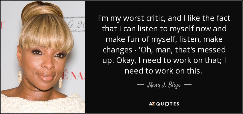 I'm my worst critic, and I like the fact that I can listen to myself now and make fun of myself, listen, make changes - 'Oh, man, that's messed up. Okay, I need to work on that; I need to work on this.' - Mary J. Blige