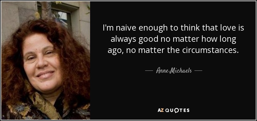 I'm naive enough to think that love is always good no matter how long ago, no matter the circumstances. - Anne Michaels