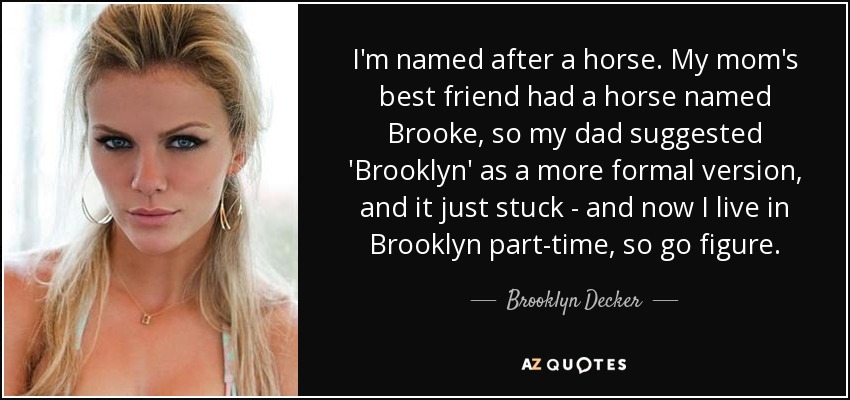 I'm named after a horse. My mom's best friend had a horse named Brooke, so my dad suggested 'Brooklyn' as a more formal version, and it just stuck - and now I live in Brooklyn part-time, so go figure. - Brooklyn Decker