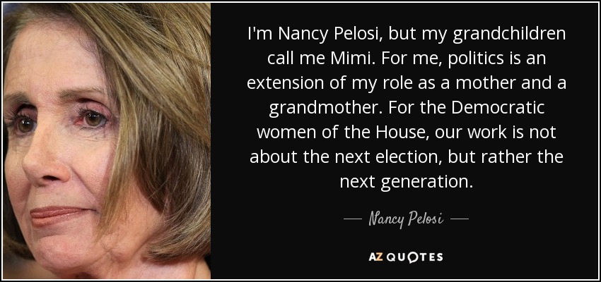 I'm Nancy Pelosi, but my grandchildren call me Mimi. For me, politics is an extension of my role as a mother and a grandmother. For the Democratic women of the House, our work is not about the next election, but rather the next generation. - Nancy Pelosi