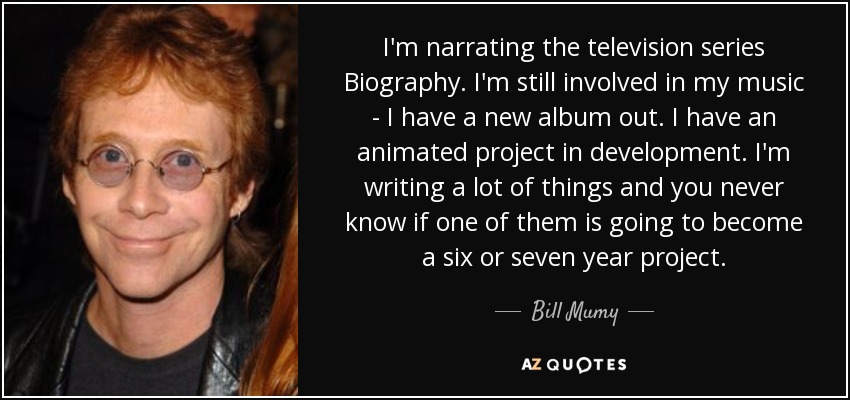 I'm narrating the television series Biography. I'm still involved in my music - I have a new album out. I have an animated project in development. I'm writing a lot of things and you never know if one of them is going to become a six or seven year project. - Bill Mumy