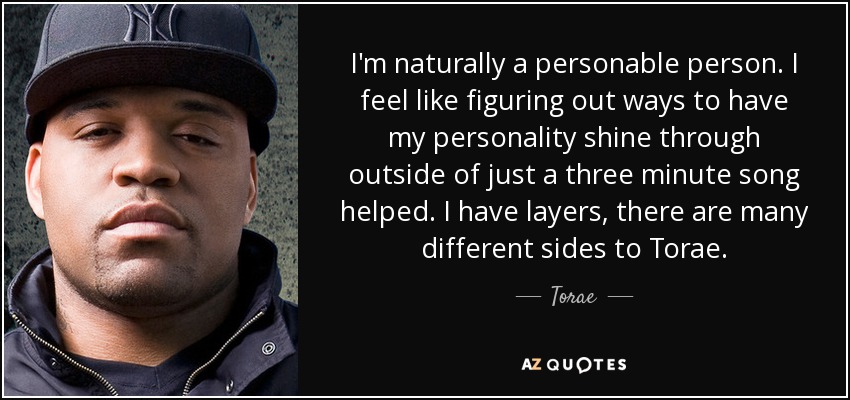 I'm naturally a personable person. I feel like figuring out ways to have my personality shine through outside of just a three minute song helped. I have layers, there are many different sides to Torae. - Torae
