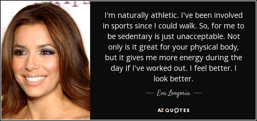 I'm naturally athletic. I've been involved in sports since I could walk. So, for me to be sedentary is just unacceptable. Not only is it great for your physical body, but it gives me more energy during the day if I've worked out. I feel better. I look better. - Eva Longoria