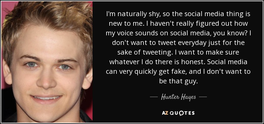 I'm naturally shy, so the social media thing is new to me. I haven't really figured out how my voice sounds on social media, you know? I don't want to tweet everyday just for the sake of tweeting. I want to make sure whatever I do there is honest. Social media can very quickly get fake, and I don't want to be that guy. - Hunter Hayes