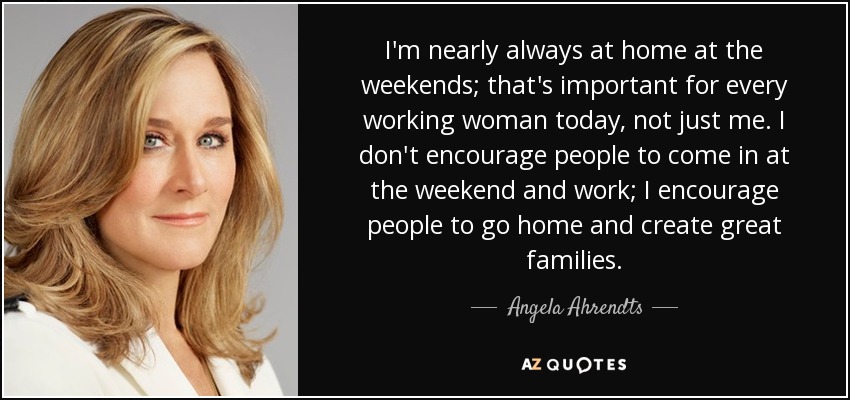 I'm nearly always at home at the weekends; that's important for every working woman today, not just me. I don't encourage people to come in at the weekend and work; I encourage people to go home and create great families. - Angela Ahrendts