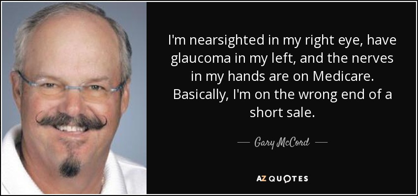 I'm nearsighted in my right eye, have glaucoma in my left, and the nerves in my hands are on Medicare. Basically, I'm on the wrong end of a short sale. - Gary McCord