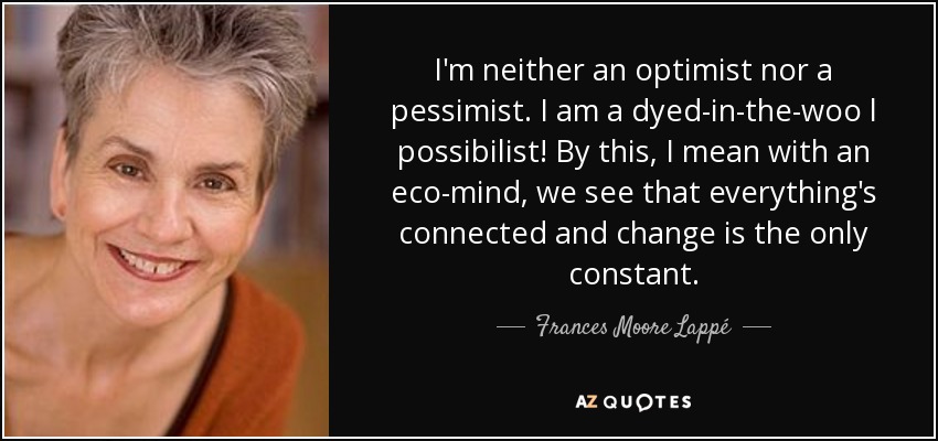 I'm neither an optimist nor a pessimist. I am a dyed-in-the-woo l possibilist! By this, I mean with an eco-mind, we see that everything's connected and change is the only constant. - Frances Moore Lappé