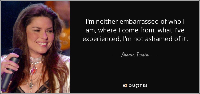 I'm neither embarrassed of who I am, where I come from, what I've experienced, I'm not ashamed of it. - Shania Twain