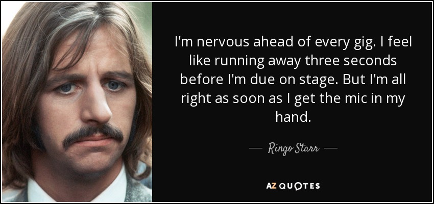 I'm nervous ahead of every gig. I feel like running away three seconds before I'm due on stage. But I'm all right as soon as I get the mic in my hand. - Ringo Starr