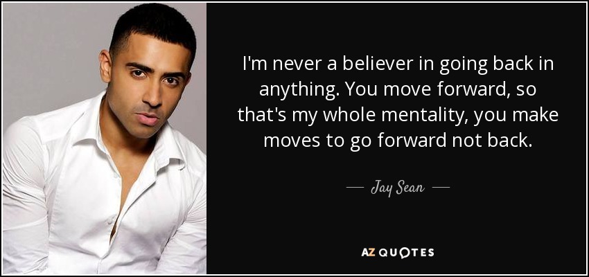 I'm never a believer in going back in anything. You move forward, so that's my whole mentality, you make moves to go forward not back. - Jay Sean