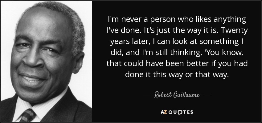 I'm never a person who likes anything I've done. It's just the way it is. Twenty years later, I can look at something I did, and I'm still thinking, 'You know, that could have been better if you had done it this way or that way. - Robert Guillaume