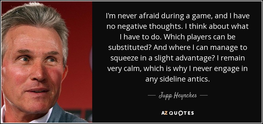 I'm never afraid during a game, and I have no negative thoughts. I think about what I have to do. Which players can be substituted? And where I can manage to squeeze in a slight advantage? I remain very calm, which is why I never engage in any sideline antics. - Jupp Heynckes