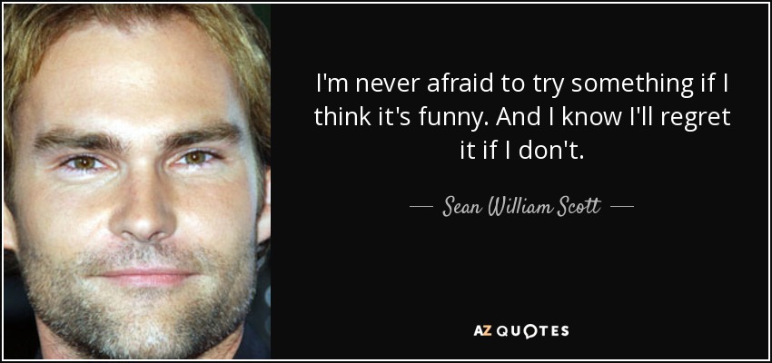 I'm never afraid to try something if I think it's funny. And I know I'll regret it if I don't. - Sean William Scott