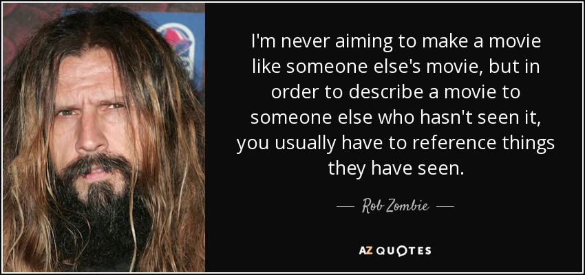 I'm never aiming to make a movie like someone else's movie, but in order to describe a movie to someone else who hasn't seen it, you usually have to reference things they have seen. - Rob Zombie