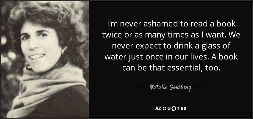 I'm never ashamed to read a book twice or as many times as I want. We never expect to drink a glass of water just once in our lives. A book can be that essential, too. - Natalie Goldberg