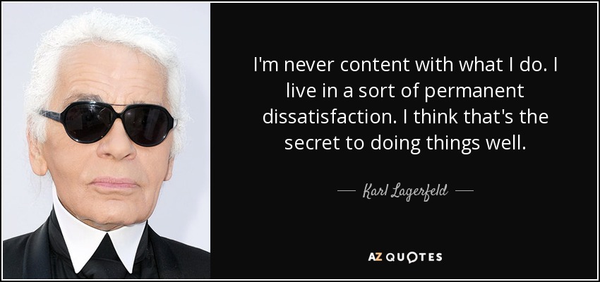I'm never content with what I do. I live in a sort of permanent dissatisfaction. I think that's the secret to doing things well. - Karl Lagerfeld