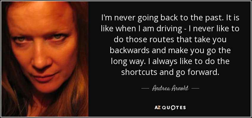 I'm never going back to the past. It is like when I am driving - I never like to do those routes that take you backwards and make you go the long way. I always like to do the shortcuts and go forward. - Andrea Arnold
