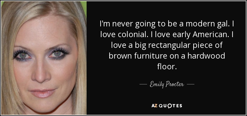 I'm never going to be a modern gal. I love colonial. I love early American. I love a big rectangular piece of brown furniture on a hardwood floor. - Emily Procter