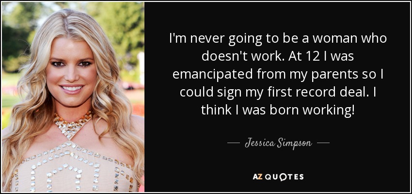 I'm never going to be a woman who doesn't work. At 12 I was emancipated from my parents so I could sign my first record deal. I think I was born working! - Jessica Simpson