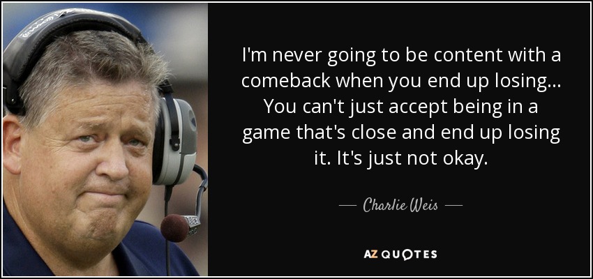 I'm never going to be content with a comeback when you end up losing ... You can't just accept being in a game that's close and end up losing it. It's just not okay. - Charlie Weis