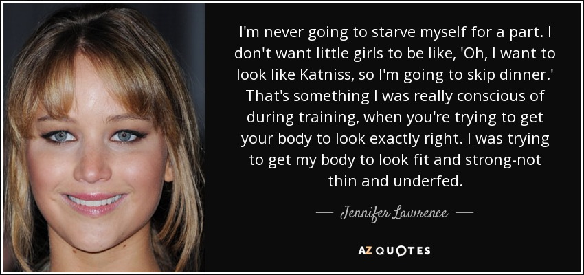 I'm never going to starve myself for a part. I don't want little girls to be like, 'Oh, I want to look like Katniss, so I'm going to skip dinner.' That's something I was really conscious of during training, when you're trying to get your body to look exactly right. I was trying to get my body to look fit and strong-not thin and underfed. - Jennifer Lawrence