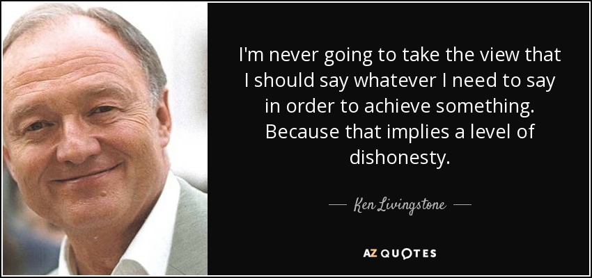 I'm never going to take the view that I should say whatever I need to say in order to achieve something. Because that implies a level of dishonesty. - Ken Livingstone