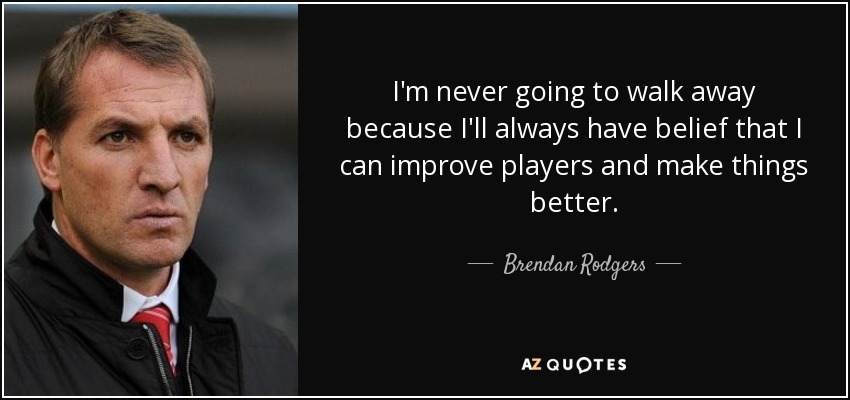 I'm never going to walk away because I'll always have belief that I can improve players and make things better. - Brendan Rodgers
