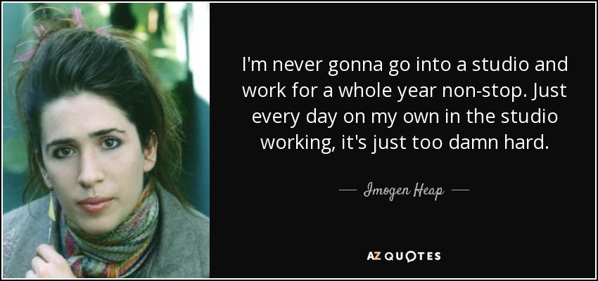 I'm never gonna go into a studio and work for a whole year non-stop. Just every day on my own in the studio working, it's just too damn hard. - Imogen Heap