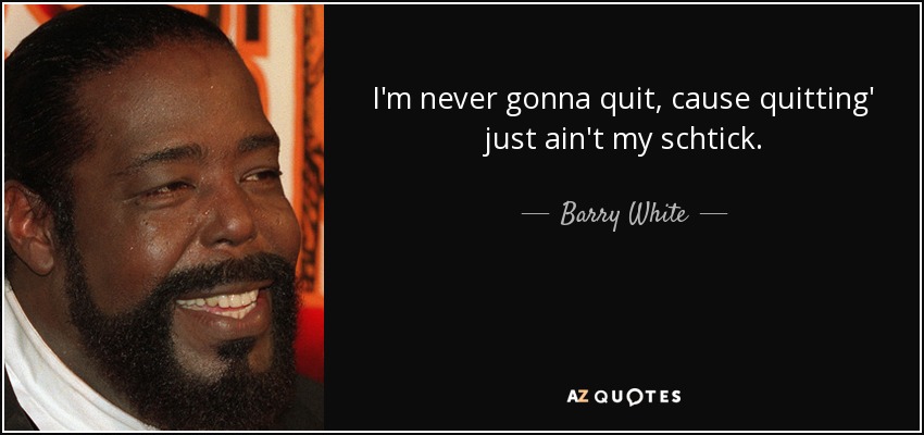 I'm never gonna quit, cause quitting' just ain't my schtick. - Barry White