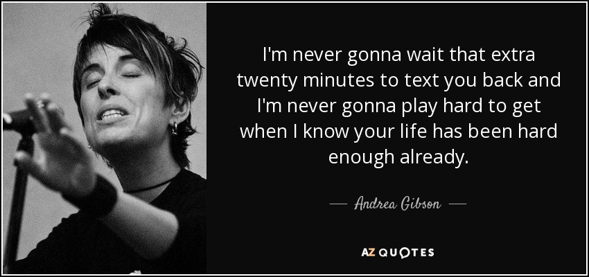 I'm never gonna wait that extra twenty minutes to text you back and I'm never gonna play hard to get when I know your life has been hard enough already. - Andrea Gibson