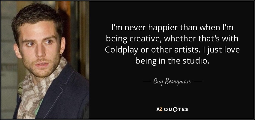 I'm never happier than when I'm being creative, whether that's with Coldplay or other artists. I just love being in the studio. - Guy Berryman