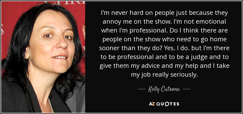 I'm never hard on people just because they annoy me on the show. I'm not emotional when I'm professional. Do I think there are people on the show who need to go home sooner than they do? Yes. I do. but I'm there to be professional and to be a judge and to give them my advice and my help and I take my job really seriously. - Kelly Cutrone
