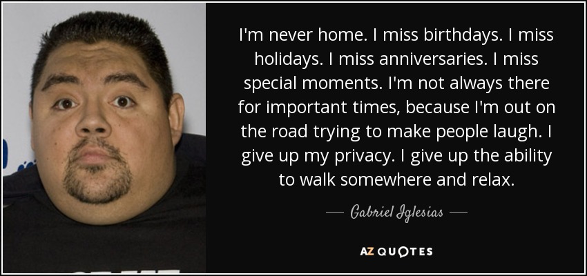 I'm never home. I miss birthdays. I miss holidays. I miss anniversaries. I miss special moments. I'm not always there for important times, because I'm out on the road trying to make people laugh. I give up my privacy. I give up the ability to walk somewhere and relax. - Gabriel Iglesias