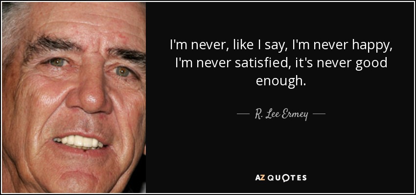 I'm never, like I say, I'm never happy, I'm never satisfied, it's never good enough. - R. Lee Ermey