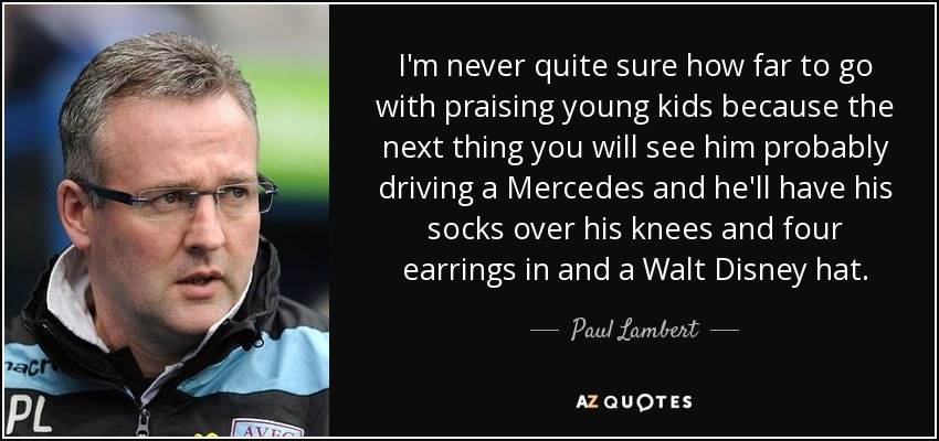 I'm never quite sure how far to go with praising young kids because the next thing you will see him probably driving a Mercedes and he'll have his socks over his knees and four earrings in and a Walt Disney hat. - Paul Lambert