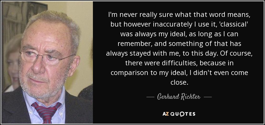 I'm never really sure what that word means, but however inaccurately I use it, 'classical' was always my ideal, as long as I can remember, and something of that has always stayed with me, to this day. Of course, there were difficulties, because in comparison to my ideal, I didn't even come close. - Gerhard Richter