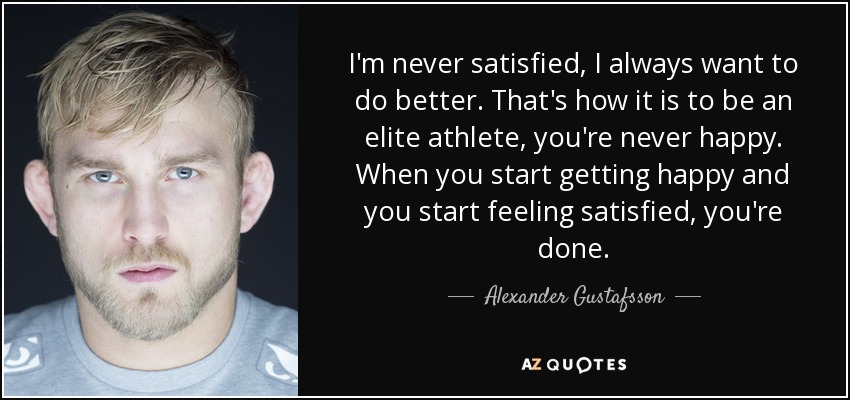 I'm never satisfied, I always want to do better. That's how it is to be an elite athlete, you're never happy. When you start getting happy and you start feeling satisfied, you're done. - Alexander Gustafsson