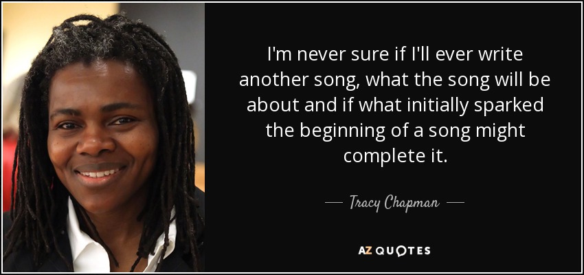 I'm never sure if I'll ever write another song, what the song will be about and if what initially sparked the beginning of a song might complete it. - Tracy Chapman