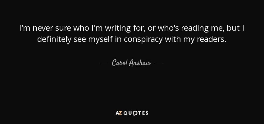 I'm never sure who I'm writing for, or who's reading me, but I definitely see myself in conspiracy with my readers. - Carol Anshaw