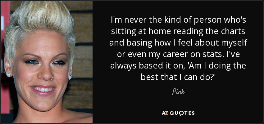 I'm never the kind of person who's sitting at home reading the charts and basing how I feel about myself or even my career on stats. I've always based it on, 'Am I doing the best that I can do?' - Pink